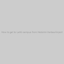 How to get to Lahti campus from Helsinki-Vantaa Airport?